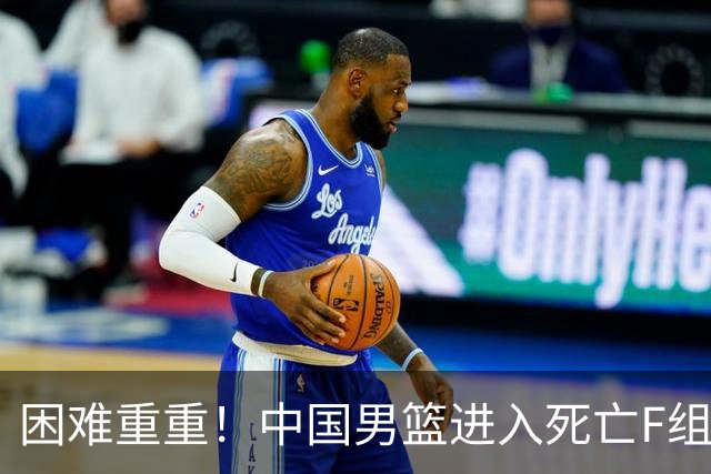 困难重重！中国男篮进入死亡F组，3大归化强敌拦路，也无战绩优势