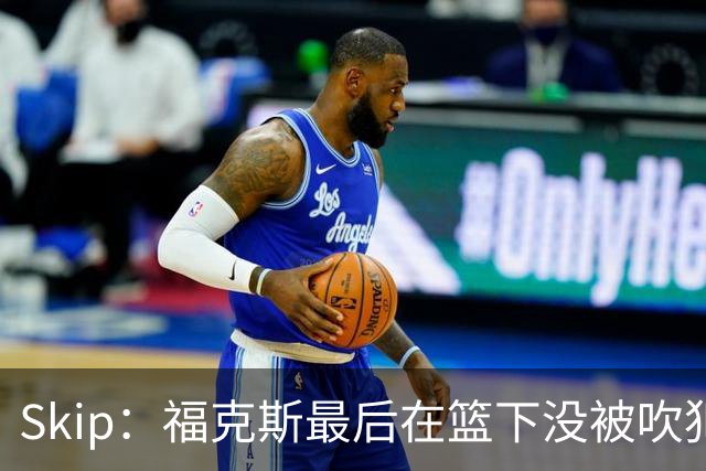 Skip：福克斯最后在篮下没被吹犯规 裁判可能也被现场气氛感染了